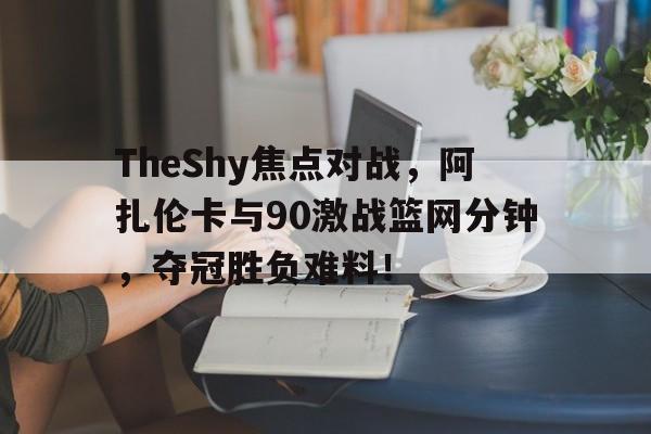 TheShy焦点对战，阿扎伦卡与90激战篮网分钟，夺冠胜负难料！